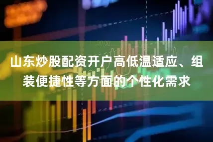 山东炒股配资开户高低温适应、组装便捷性等方面的个性化需求