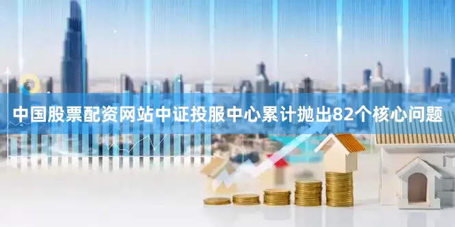 中国股票配资网站中证投服中心累计抛出82个核心问题