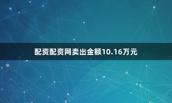 配资配资网卖出金额10.16万元