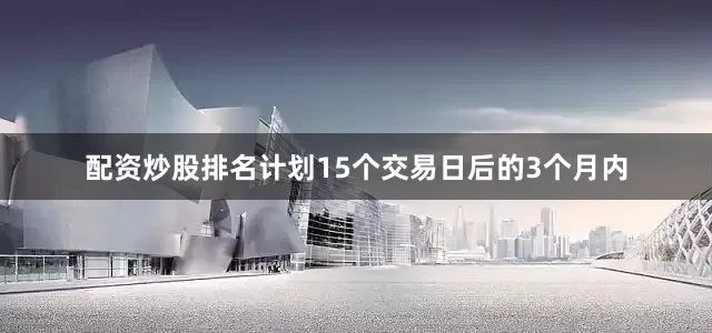 配资炒股排名计划15个交易日后的3个月内