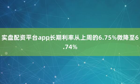 实盘配资平台app长期利率从上周的6.75%微降至6.74%