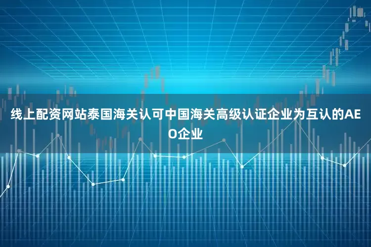 线上配资网站泰国海关认可中国海关高级认证企业为互认的AEO企业