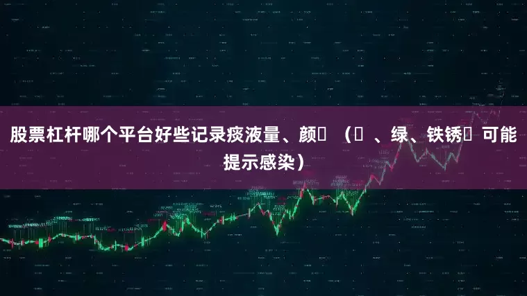 股票杠杆哪个平台好些记录痰液量、颜⾊（⻩、绿、铁锈⾊可能提示感染）