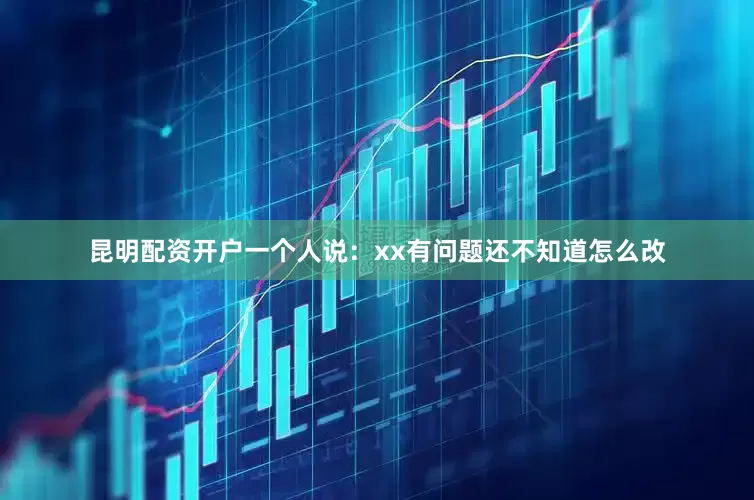 昆明配资开户一个人说：xx有问题还不知道怎么改