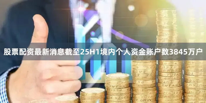 股票配资最新消息截至25H1境内个人资金账户数3845万户