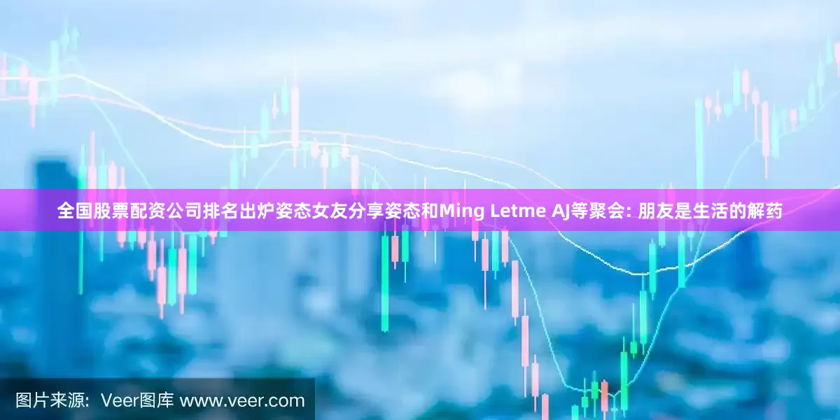 全国股票配资公司排名出炉姿态女友分享姿态和Ming Letme AJ等聚会: 朋友是生活的解药