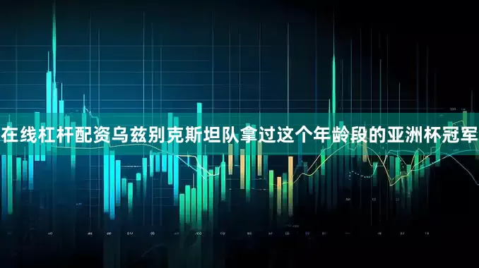 在线杠杆配资乌兹别克斯坦队拿过这个年龄段的亚洲杯冠军