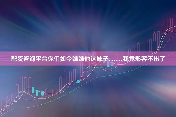 配资咨询平台你们如今瞧瞧他这妹子……我竟形容不出了