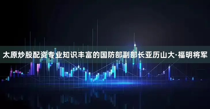 太原炒股配资专业知识丰富的国防部副部长亚历山大·福明将军