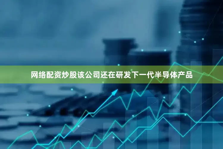 网络配资炒股该公司还在研发下一代半导体产品