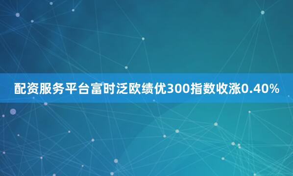 配资服务平台富时泛欧绩优300指数收涨0.40%